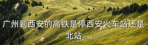 廣州到西安的高鐵是停西安火車站還是北站