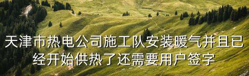 天津市熱電公司施工隊安裝暖氣并且已經(jīng)開始供熱了還需要用戶簽字
