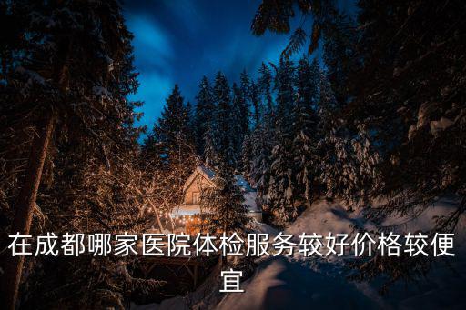 在成都哪家醫(yī)院體檢服務較好價格較便宜