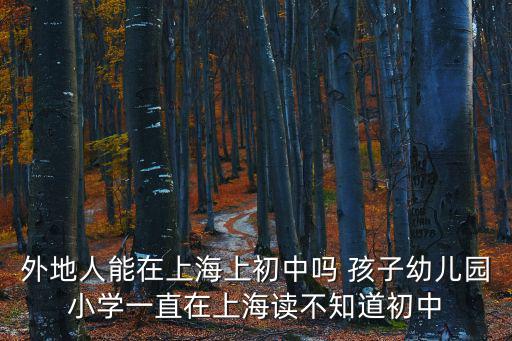 外地戶口小孩可以在上海上初中嗎，外地人能在上海上初中嗎 孩子幼兒園小學一直在上海讀不知道初中
