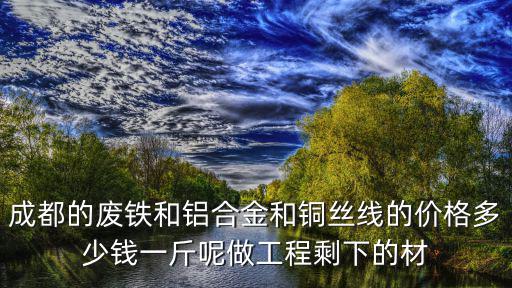成都的廢鐵和鋁合金和銅絲線的價(jià)格多少錢一斤呢做工程剩下的材
