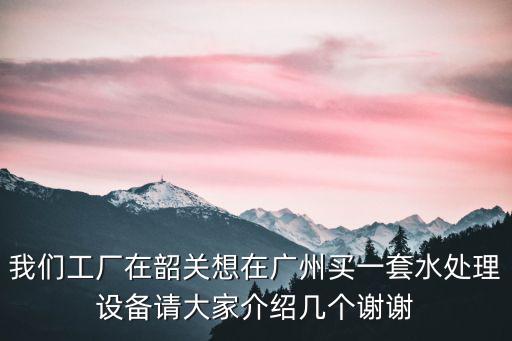 我們工廠在韶關想在廣州買一套水處理設備請大家介紹幾個謝謝
