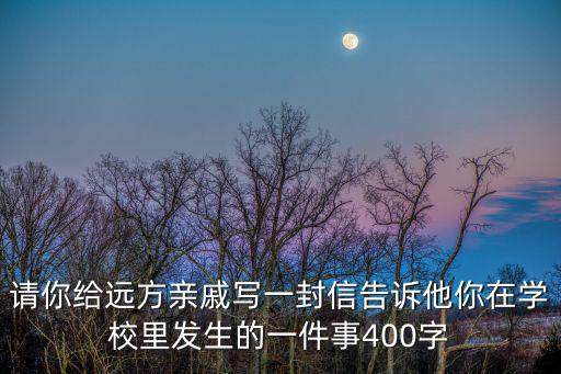 請你給遠方親戚寫一封信告訴他你在學校里發生的一件事400字