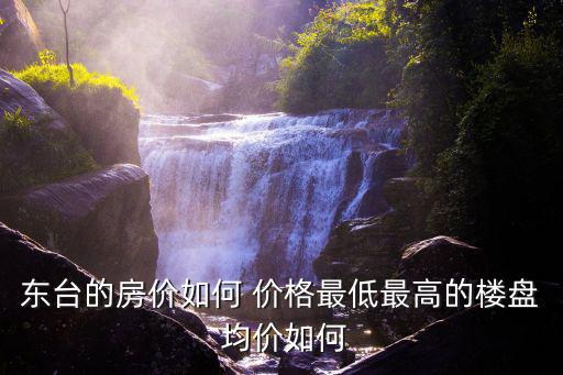 東臺的房價如何 價格最低最高的樓盤 均價如何