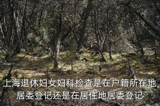 上海退休婦女婦科檢查是在戶籍所在地居委登記還是在居住地居委登記