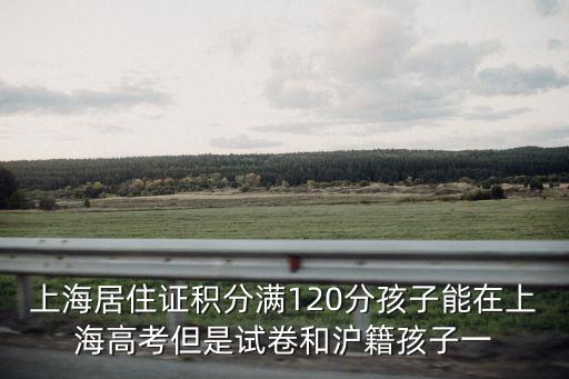 上海居住證積分滿120分孩子能在上海高考但是試卷和滬籍孩子一