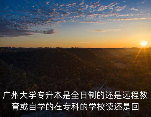 廣州大學專升本是全日制的還是遠程教育或自學的在專科的學校讀還是回
