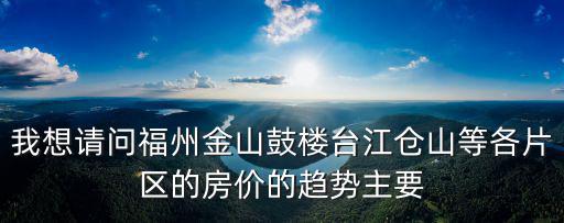 我想請問福州金山鼓樓臺江倉山等各片區的房價的趨勢主要