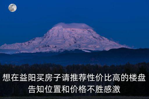 益陽房價最高樓盤是哪個，湖南益陽房價多少市區內最佳房源