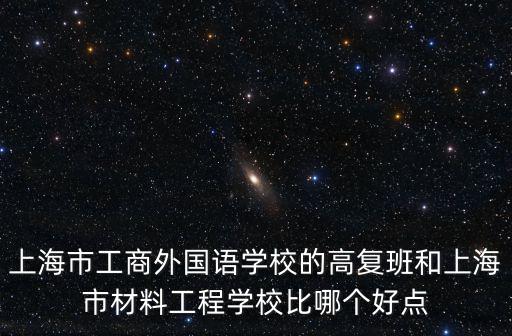 上海劉亞靜，上海市工商外國語學校的高復班和上海市材料工程學校比哪個好點