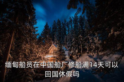 緬甸船員在中國船廠修船滿14天可以回國休假嗎