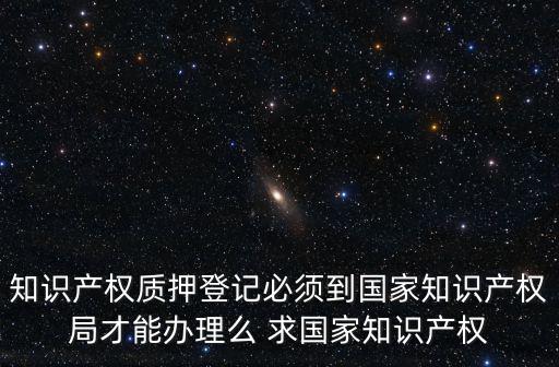 知識(shí)產(chǎn)權(quán)質(zhì)押登記必須到國(guó)家知識(shí)產(chǎn)權(quán)局才能辦理么 求國(guó)家知識(shí)產(chǎn)權(quán)