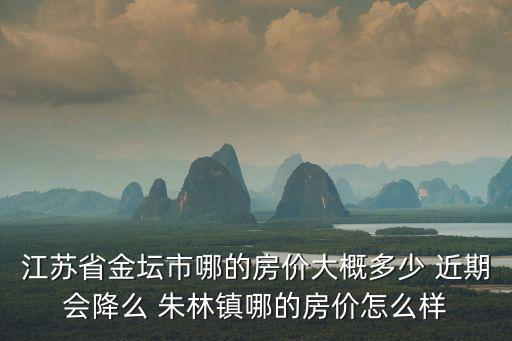 江蘇省金壇市哪的房價大概多少 近期會降么 朱林鎮哪的房價怎么樣