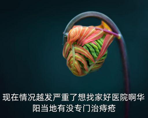 現在情況越發嚴重了想找家好醫院啊華陽當地有沒專門治痔瘡