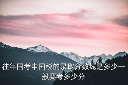 往年國考中國稅的錄取分數線是多少一般要考多少分