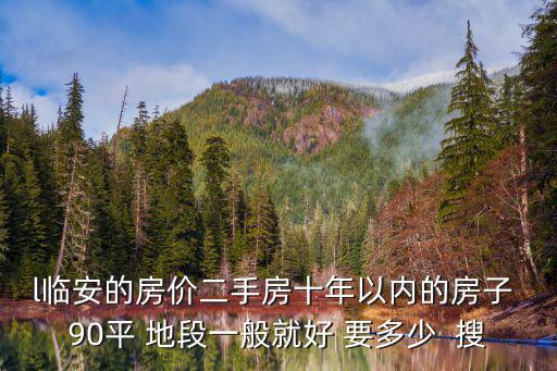 l臨安的房價二手房十年以內的房子 90平 地段一般就好 要多少  搜