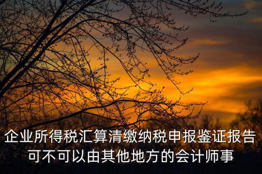 企業所得稅匯算清繳納稅申報鑒證報告可不可以由其他地方的會計師事