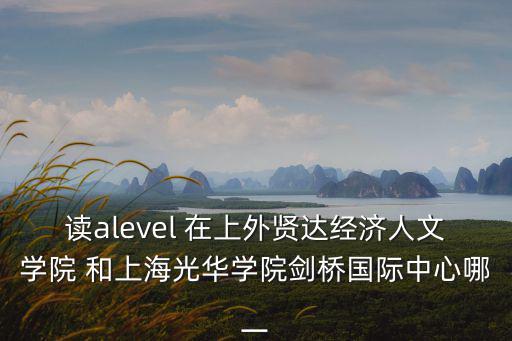 上海光華學院劍橋國際中心，讀alevel 在上外賢達經濟人文學院 和上海光華學院劍橋國際中心哪一