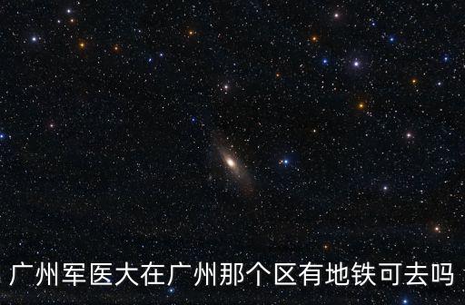 廣州軍醫大在廣州那個區有地鐵可去嗎