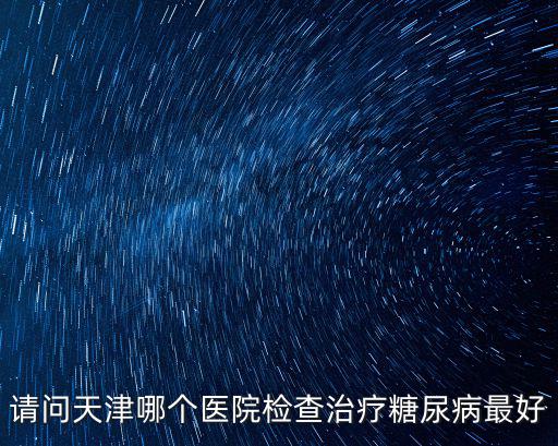 天津市最好的糖尿病醫(yī)院是哪個(gè)，天津哪家醫(yī)院治療糖尿病最好