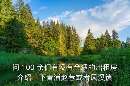 問(wèn) 100 親們有沒(méi)有合適的出租房介紹一下青浦趙巷或者鳳溪鎮(zhèn)