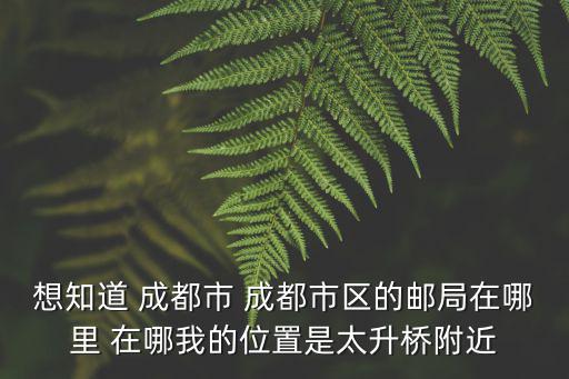 想知道 成都市 成都市區的郵局在哪里 在哪我的位置是太升橋附近