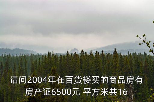 請問2004年在百貨樓買的商品房有房產證6500元 平方米共16