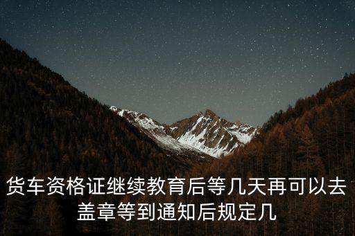 貨車資格證繼續教育后等幾天再可以去蓋章等到通知后規定幾
