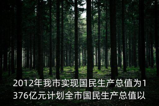 2012年我市實現國民生產總值為1376億元計劃全市國民生產總值以