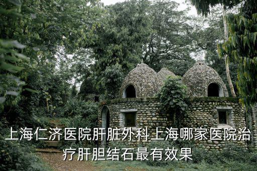 上海仁濟醫院肝臟外科上海哪家醫院治療肝膽結石最有效果