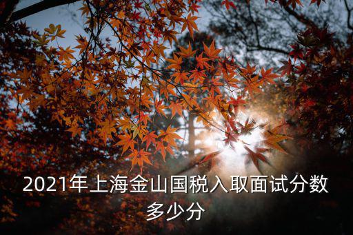 2021年上海金山國稅入取面試分?jǐn)?shù)多少分