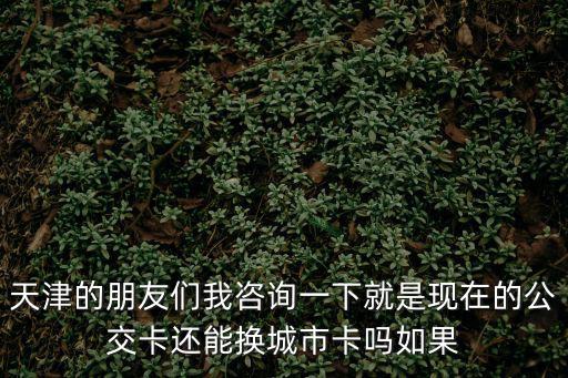 天津的朋友們我咨詢一下就是現在的公交卡還能換城市卡嗎如果