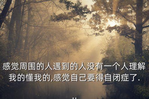 感覺周圍的人遇到的人沒有一個人理解我的懂我的,感覺自己要得自閉癥了...