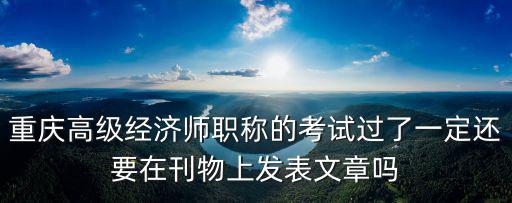 重慶高級經濟師職稱的考試過了一定還要在刊物上發表文章嗎