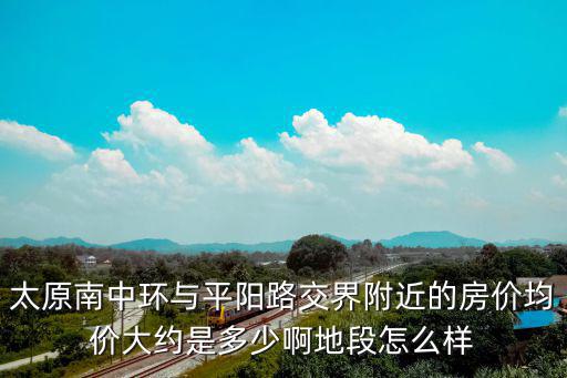 太原南中環與平陽路交界附近的房價均價大約是多少啊地段怎么樣