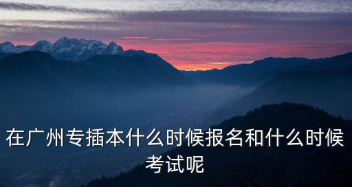 在廣州專插本什么時候報名和什么時候考試呢