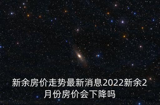 新余房價走勢最新消息2022新余2月份房價會下降嗎