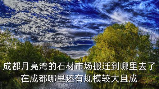 成都月亮灣的石材市場搬遷到哪里去了在成都哪里還有規模較大且成