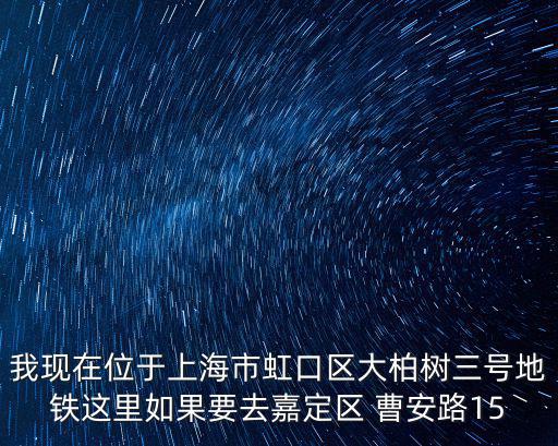 我現在位于上海市虹口區大柏樹三號地鐵這里如果要去嘉定區 曹安路15