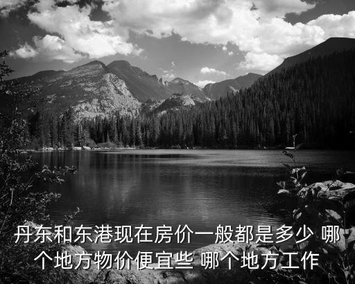 丹東和東港現(xiàn)在房價一般都是多少 哪個地方物價便宜些 哪個地方工作