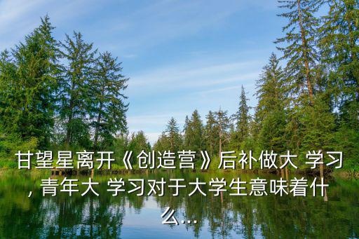 甘望星離開《創造營》后補做大 學習, 青年大 學習對于大學生意味著什么...