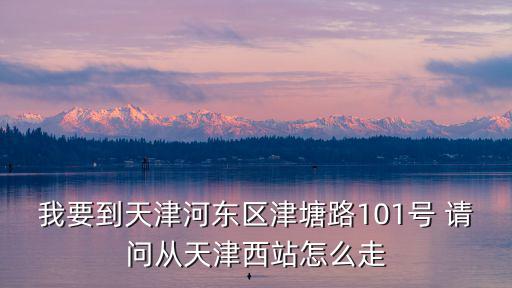 我要到天津河東區津塘路101號 請問從天津西站怎么走
