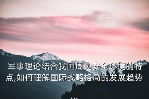  軍事理論結合我國周邊安全環境的特點,如何理解國際戰略格局的發展趨勢...