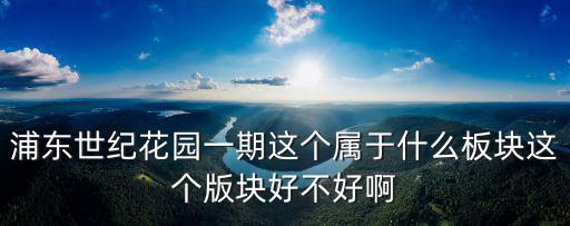 上海世紀公園房價如何評估，浦東世紀花園一期這個屬于什么板塊這個版塊好不好啊