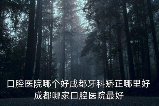 口腔醫院哪個好成都牙科矯正哪里好 成都哪家口腔醫院最好