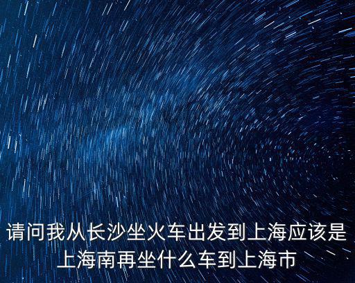 請問我從長沙坐火車出發到上海應該是上海南再坐什么車到上海市