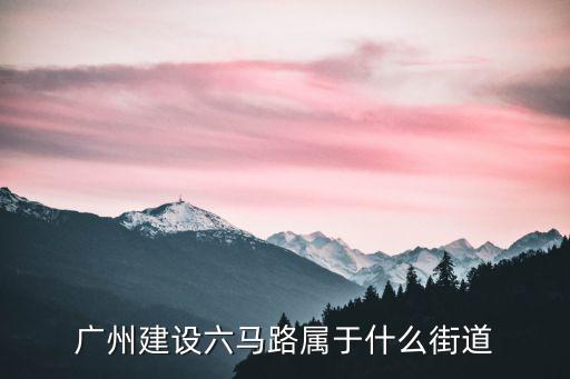 廣州市建設大馬路屬于哪個街道，廣州建設六馬路屬于什么街道