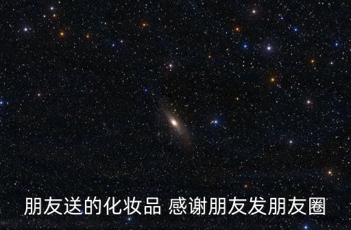 朋友送的化妝品 感謝朋友發(fā)朋友圈