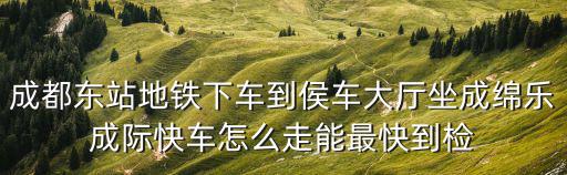 成都東站地鐵下車到侯車大廳坐成綿樂成際快車怎么走能最快到檢