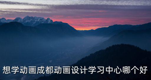 想學動畫成都動畫設計學習中心哪個好
